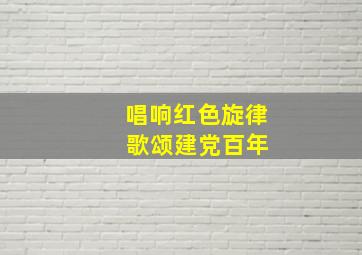 唱响红色旋律 歌颂建党百年